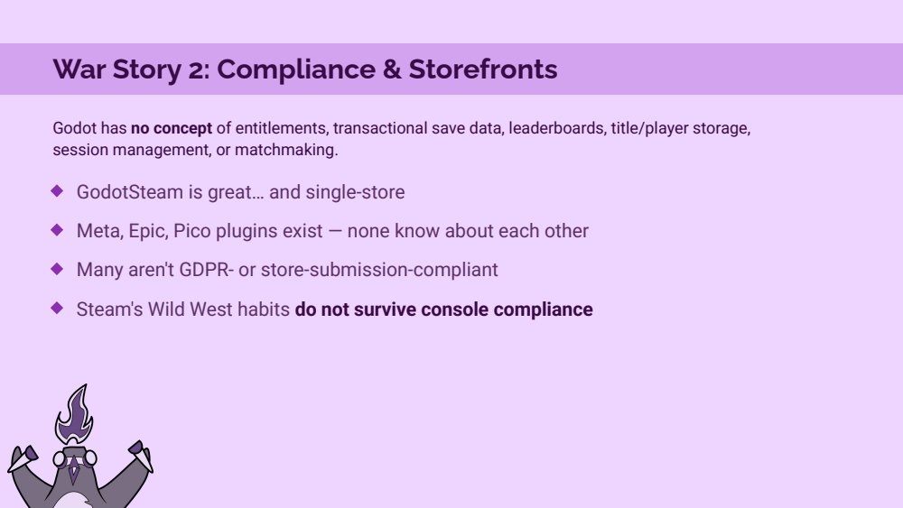 War Story 2 slide: Godot has no concept of entitlements, transactional save data, leaderboards, title/player storage, session management or matchmaking. GodotSteam is great and single-store. Meta, Epic and Pico plugins exist but none know about each other, many aren't GDPR or store-submission compliant, Steam's Wild West habits do not survive console compliance