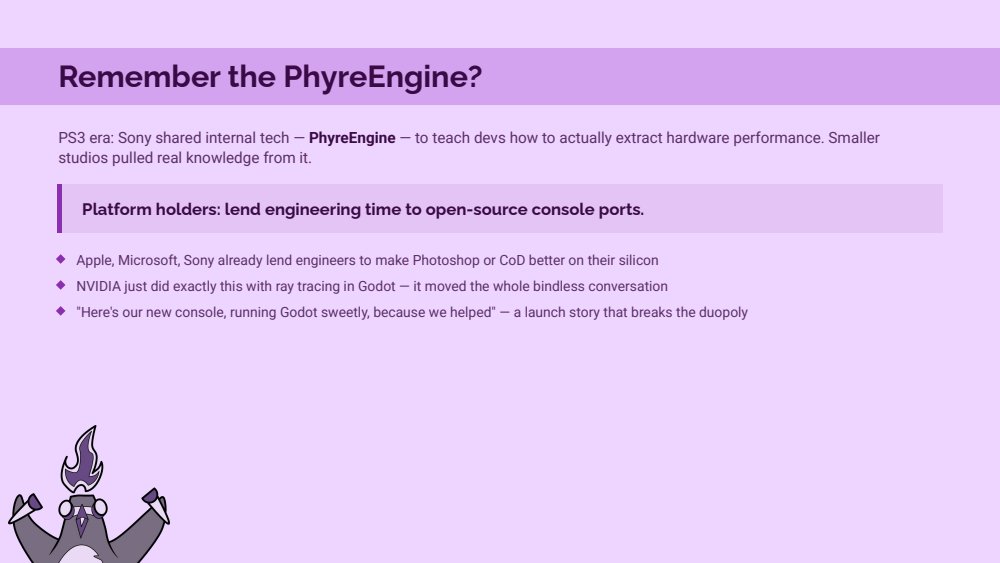 Remember the PhyreEngine slide: PS3 era Sony shared internal tech to teach devs how to extract hardware performance, smaller studios pulled real knowledge from it. Platform holders lend engineering time to open-source console ports. Apple, Microsoft and Sony already lend engineers to make Photoshop or CoD better on their silicon. NVIDIA just did exactly this with ray tracing in Godot. Here's our new console running Godot sweetly because we helped: a launch story that breaks the duopoly